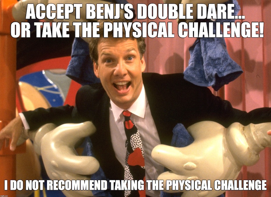 Accept Benj's double dare... or take the physical challenge! I do not recommend taking the physical challenge.